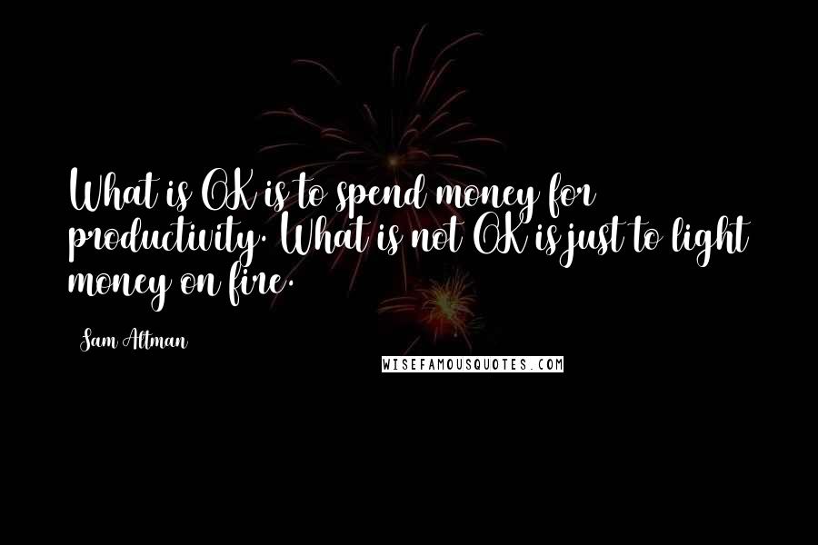 Sam Altman Quotes: What is OK is to spend money for productivity. What is not OK is just to light money on fire.