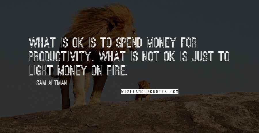 Sam Altman Quotes: What is OK is to spend money for productivity. What is not OK is just to light money on fire.