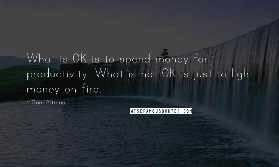 Sam Altman Quotes: What is OK is to spend money for productivity. What is not OK is just to light money on fire.