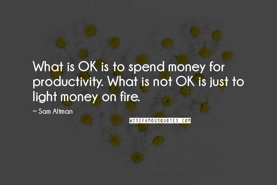 Sam Altman Quotes: What is OK is to spend money for productivity. What is not OK is just to light money on fire.