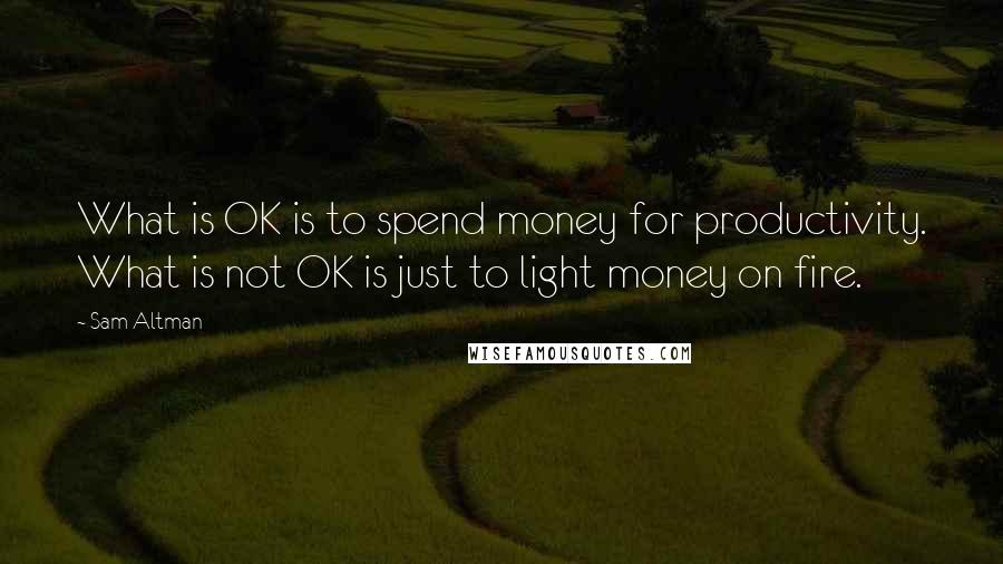 Sam Altman Quotes: What is OK is to spend money for productivity. What is not OK is just to light money on fire.