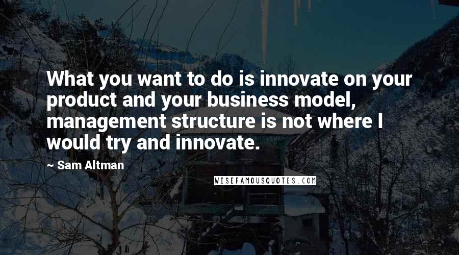 Sam Altman Quotes: What you want to do is innovate on your product and your business model, management structure is not where I would try and innovate.