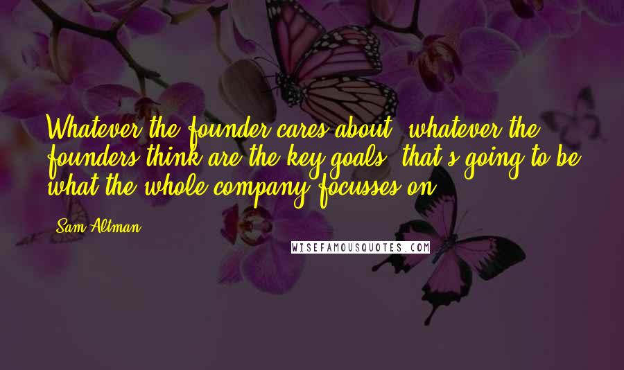 Sam Altman Quotes: Whatever the founder cares about, whatever the founders think are the key goals, that's going to be what the whole company focusses on.