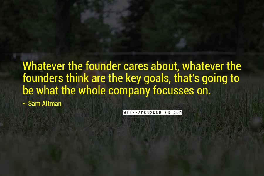 Sam Altman Quotes: Whatever the founder cares about, whatever the founders think are the key goals, that's going to be what the whole company focusses on.
