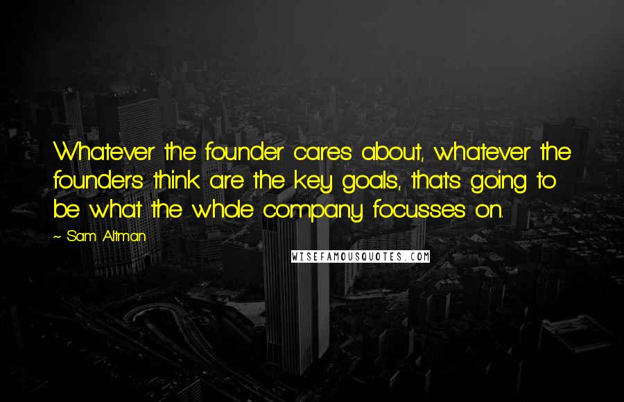 Sam Altman Quotes: Whatever the founder cares about, whatever the founders think are the key goals, that's going to be what the whole company focusses on.
