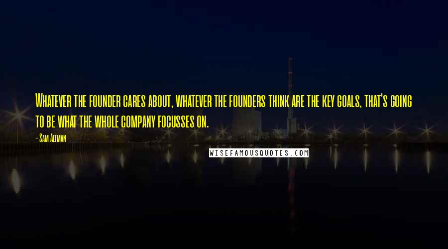 Sam Altman Quotes: Whatever the founder cares about, whatever the founders think are the key goals, that's going to be what the whole company focusses on.