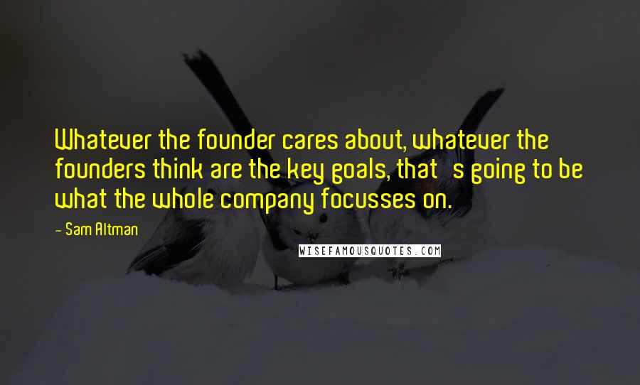 Sam Altman Quotes: Whatever the founder cares about, whatever the founders think are the key goals, that's going to be what the whole company focusses on.