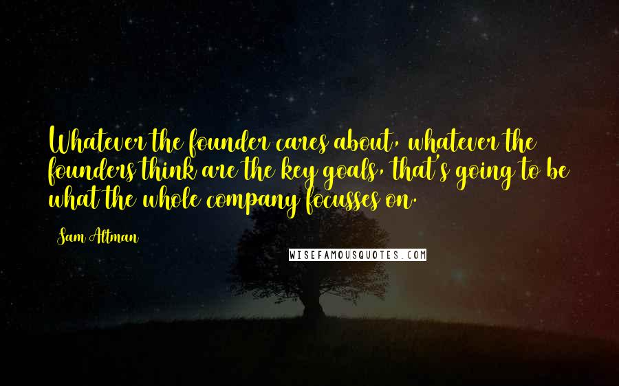 Sam Altman Quotes: Whatever the founder cares about, whatever the founders think are the key goals, that's going to be what the whole company focusses on.