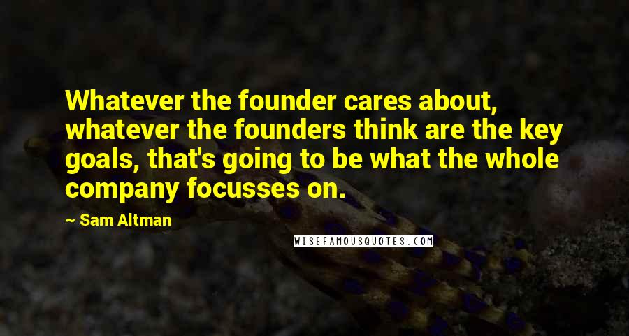Sam Altman Quotes: Whatever the founder cares about, whatever the founders think are the key goals, that's going to be what the whole company focusses on.
