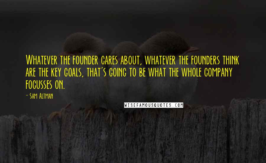 Sam Altman Quotes: Whatever the founder cares about, whatever the founders think are the key goals, that's going to be what the whole company focusses on.