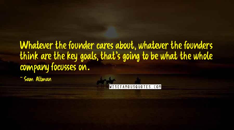 Sam Altman Quotes: Whatever the founder cares about, whatever the founders think are the key goals, that's going to be what the whole company focusses on.
