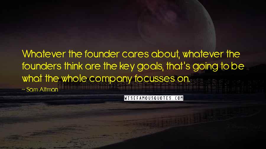 Sam Altman Quotes: Whatever the founder cares about, whatever the founders think are the key goals, that's going to be what the whole company focusses on.
