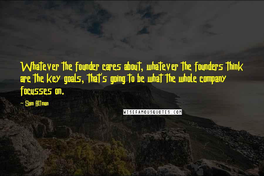 Sam Altman Quotes: Whatever the founder cares about, whatever the founders think are the key goals, that's going to be what the whole company focusses on.