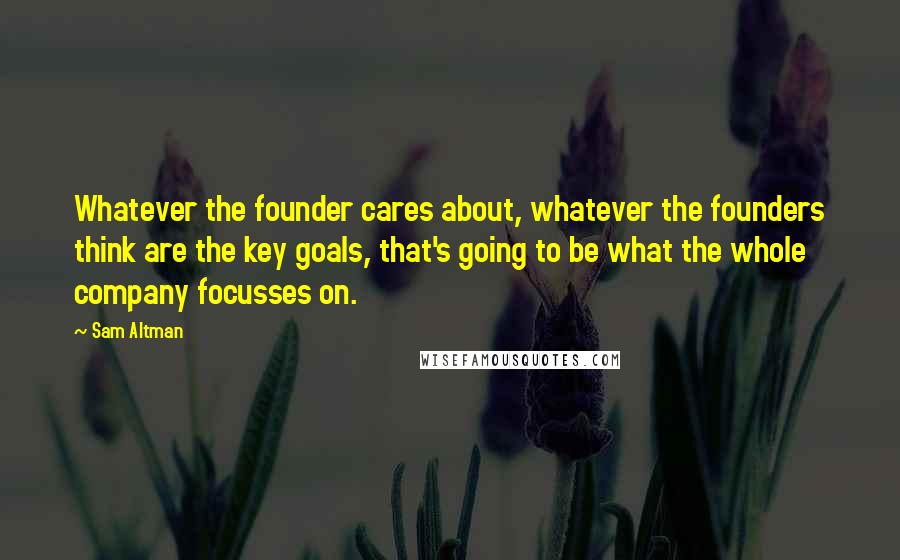 Sam Altman Quotes: Whatever the founder cares about, whatever the founders think are the key goals, that's going to be what the whole company focusses on.