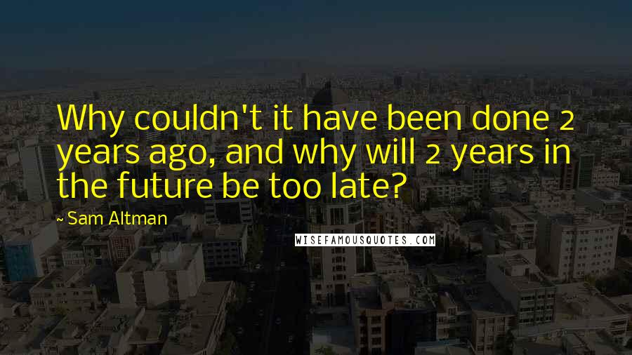 Sam Altman Quotes: Why couldn't it have been done 2 years ago, and why will 2 years in the future be too late?