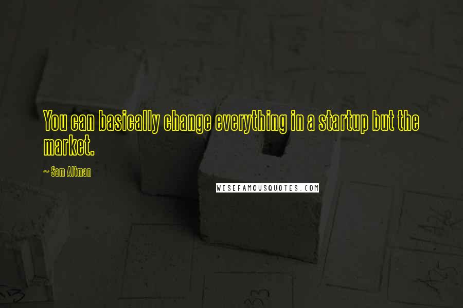 Sam Altman Quotes: You can basically change everything in a startup but the market.
