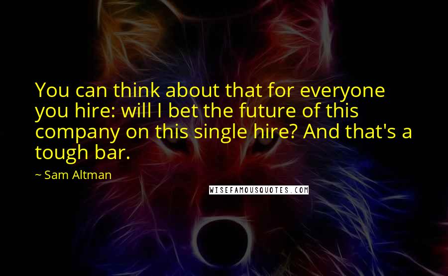 Sam Altman Quotes: You can think about that for everyone you hire: will I bet the future of this company on this single hire? And that's a tough bar.