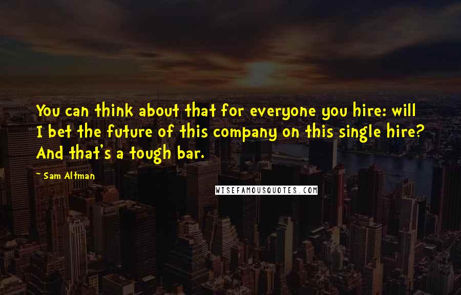 Sam Altman Quotes: You can think about that for everyone you hire: will I bet the future of this company on this single hire? And that's a tough bar.