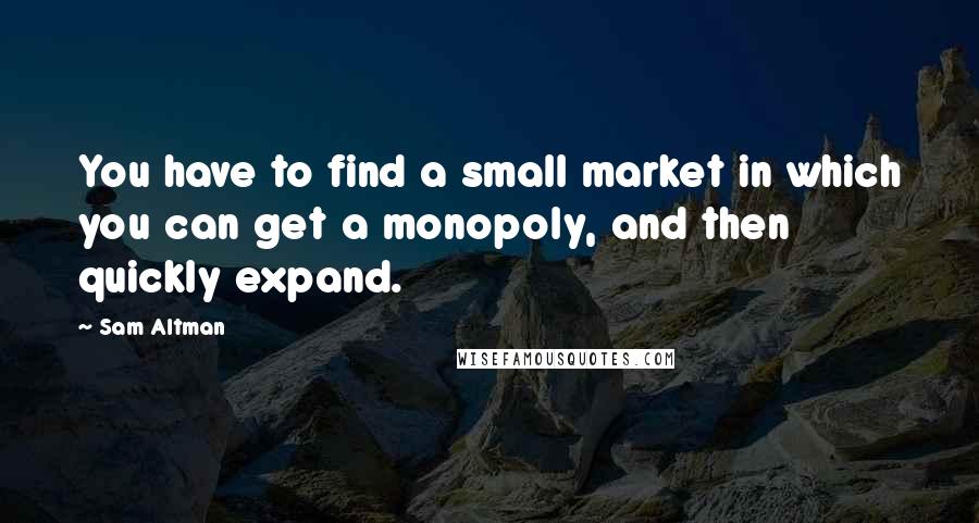 Sam Altman Quotes: You have to find a small market in which you can get a monopoly, and then quickly expand.