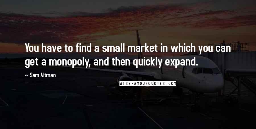 Sam Altman Quotes: You have to find a small market in which you can get a monopoly, and then quickly expand.