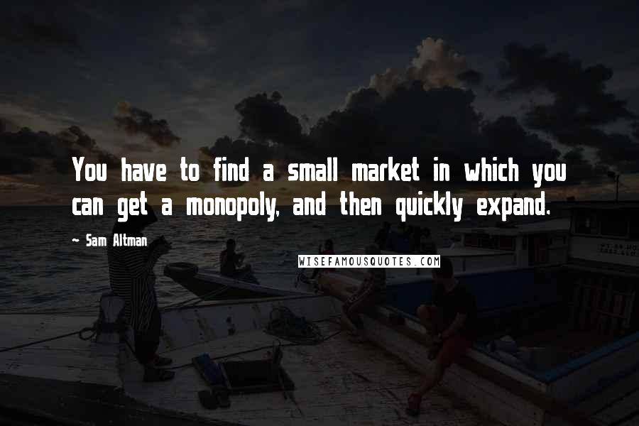 Sam Altman Quotes: You have to find a small market in which you can get a monopoly, and then quickly expand.