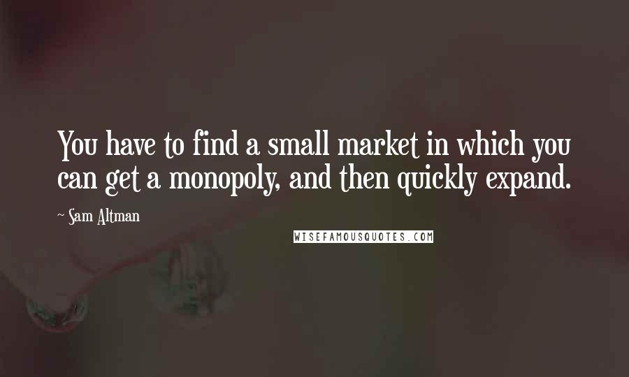 Sam Altman Quotes: You have to find a small market in which you can get a monopoly, and then quickly expand.