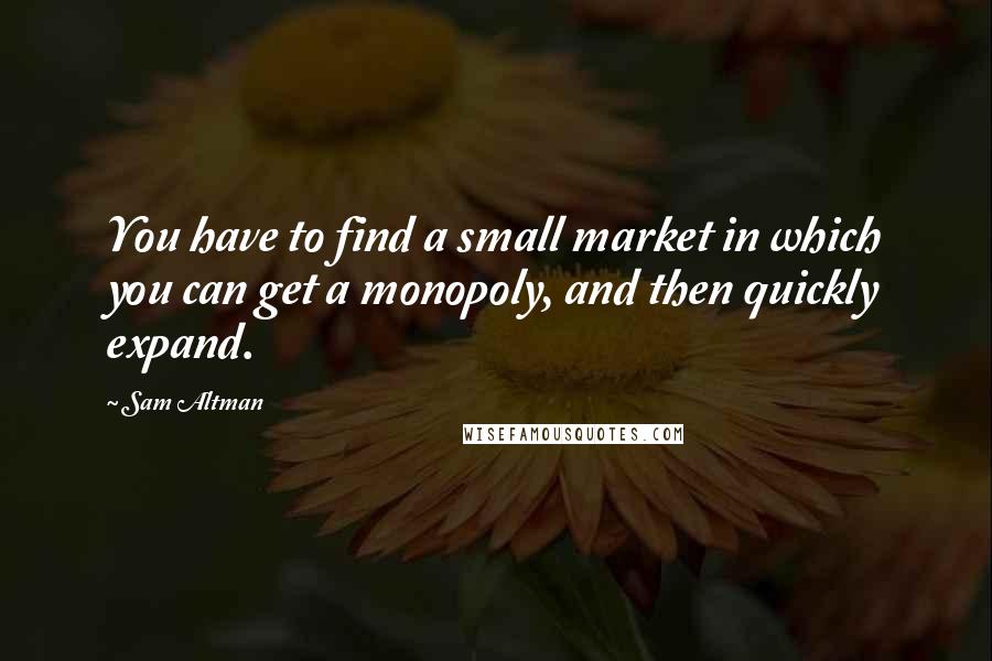 Sam Altman Quotes: You have to find a small market in which you can get a monopoly, and then quickly expand.