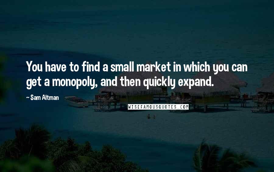 Sam Altman Quotes: You have to find a small market in which you can get a monopoly, and then quickly expand.