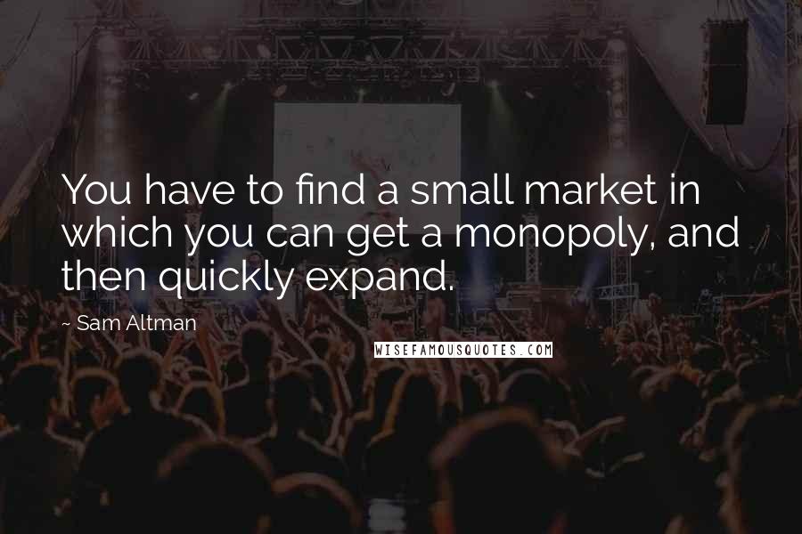 Sam Altman Quotes: You have to find a small market in which you can get a monopoly, and then quickly expand.