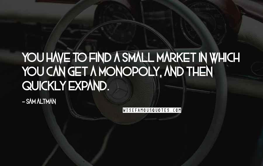 Sam Altman Quotes: You have to find a small market in which you can get a monopoly, and then quickly expand.