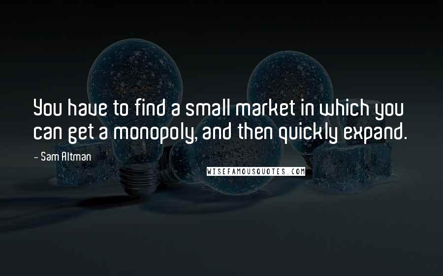 Sam Altman Quotes: You have to find a small market in which you can get a monopoly, and then quickly expand.
