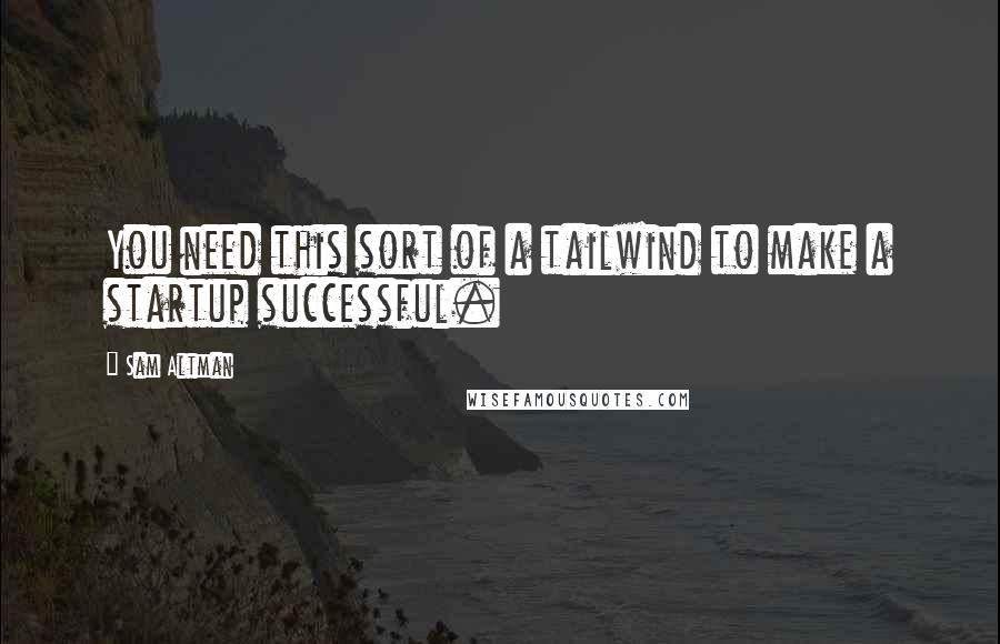 Sam Altman Quotes: You need this sort of a tailwind to make a startup successful.