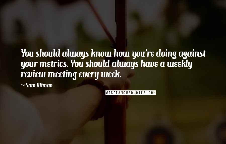 Sam Altman Quotes: You should always know how you're doing against your metrics. You should always have a weekly review meeting every week.