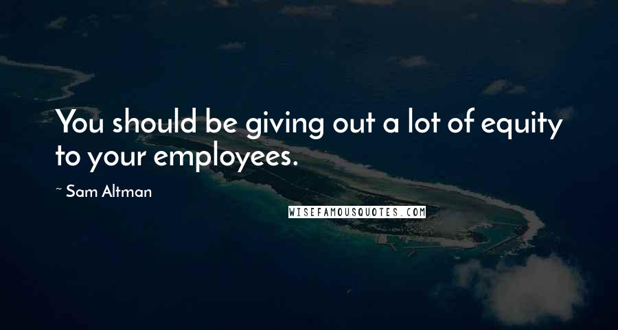 Sam Altman Quotes: You should be giving out a lot of equity to your employees.