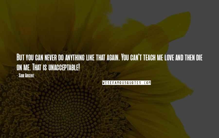 Sam Argent Quotes: But you can never do anything like that again. You can't teach me love and then die on me. That is unacceptable!