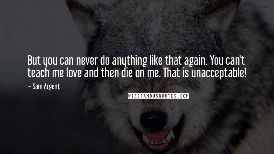 Sam Argent Quotes: But you can never do anything like that again. You can't teach me love and then die on me. That is unacceptable!