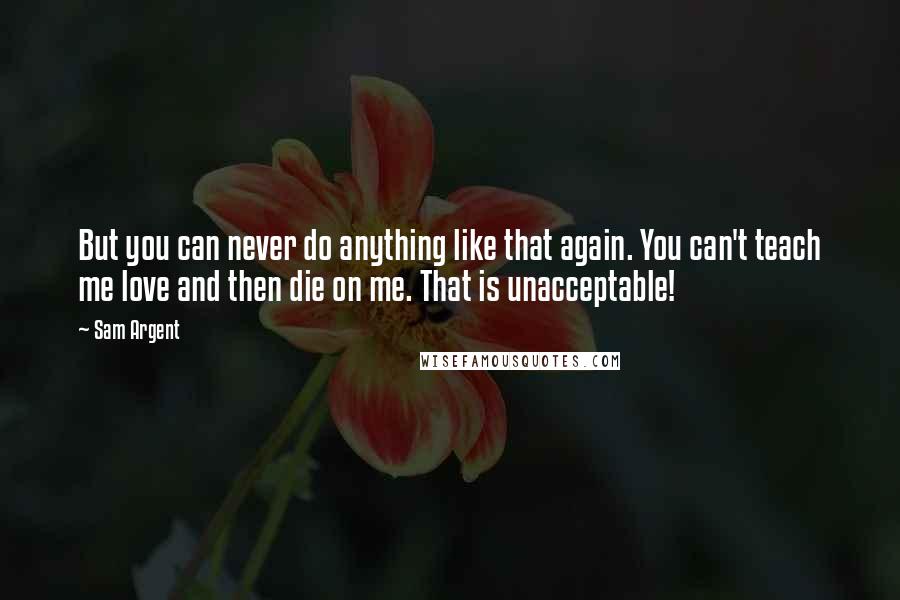 Sam Argent Quotes: But you can never do anything like that again. You can't teach me love and then die on me. That is unacceptable!