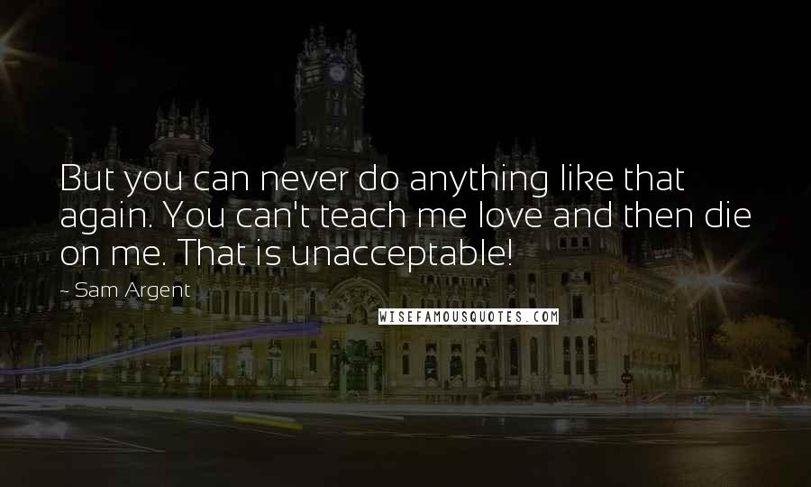Sam Argent Quotes: But you can never do anything like that again. You can't teach me love and then die on me. That is unacceptable!