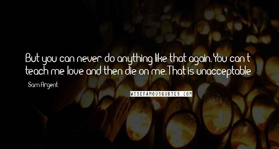 Sam Argent Quotes: But you can never do anything like that again. You can't teach me love and then die on me. That is unacceptable!