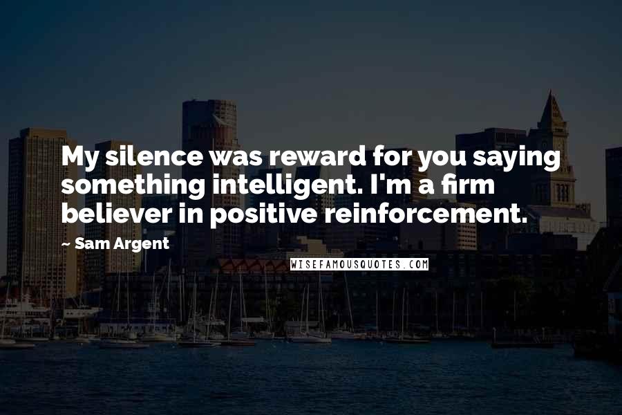 Sam Argent Quotes: My silence was reward for you saying something intelligent. I'm a firm believer in positive reinforcement.