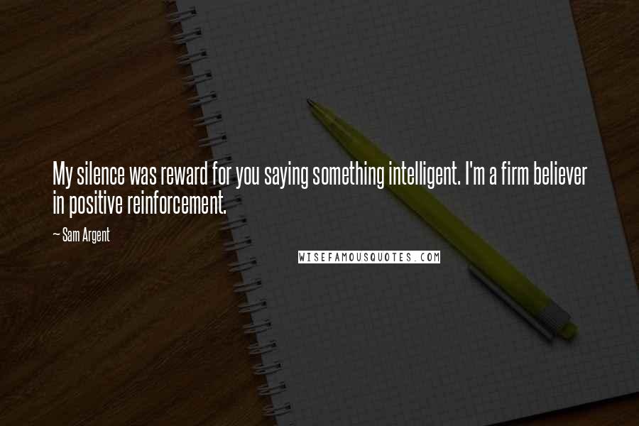 Sam Argent Quotes: My silence was reward for you saying something intelligent. I'm a firm believer in positive reinforcement.