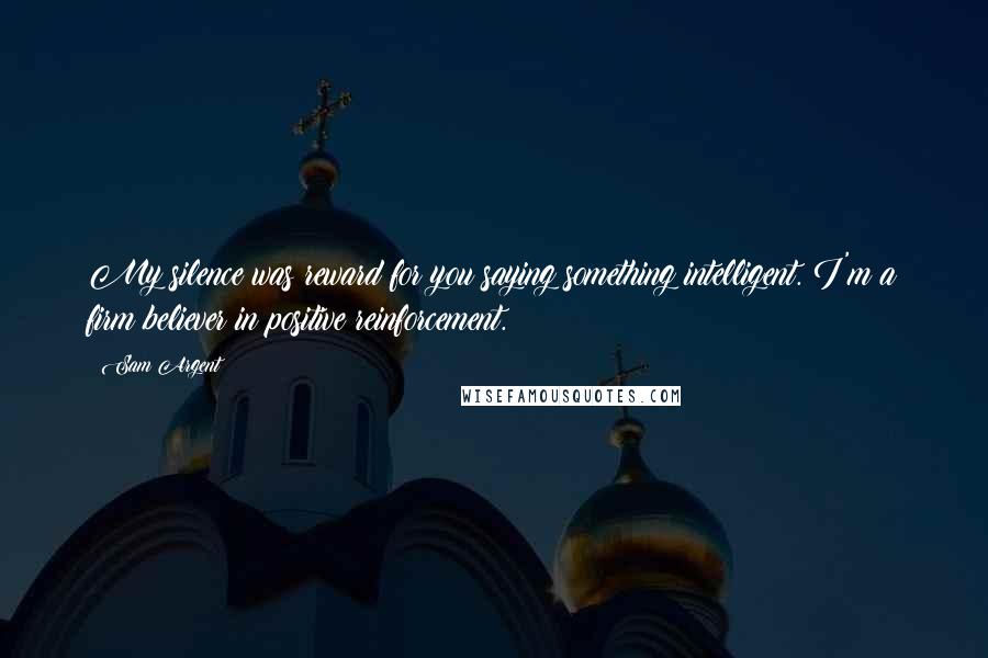 Sam Argent Quotes: My silence was reward for you saying something intelligent. I'm a firm believer in positive reinforcement.