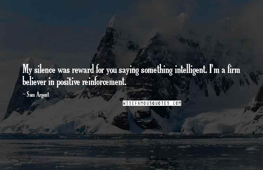 Sam Argent Quotes: My silence was reward for you saying something intelligent. I'm a firm believer in positive reinforcement.