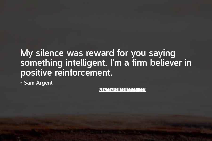 Sam Argent Quotes: My silence was reward for you saying something intelligent. I'm a firm believer in positive reinforcement.