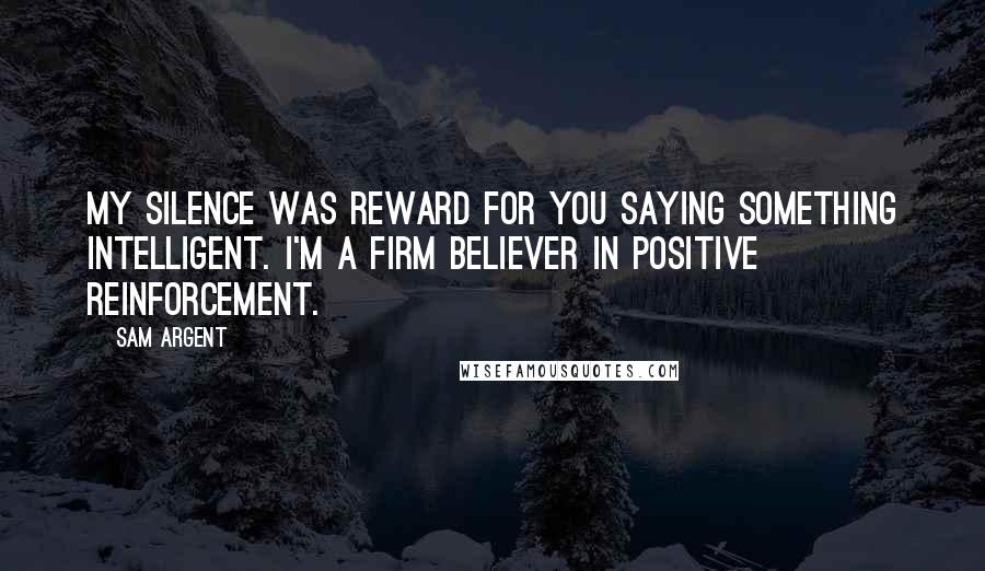 Sam Argent Quotes: My silence was reward for you saying something intelligent. I'm a firm believer in positive reinforcement.