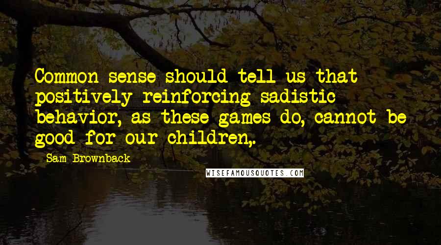 Sam Brownback Quotes: Common sense should tell us that positively reinforcing sadistic behavior, as these games do, cannot be good for our children,.