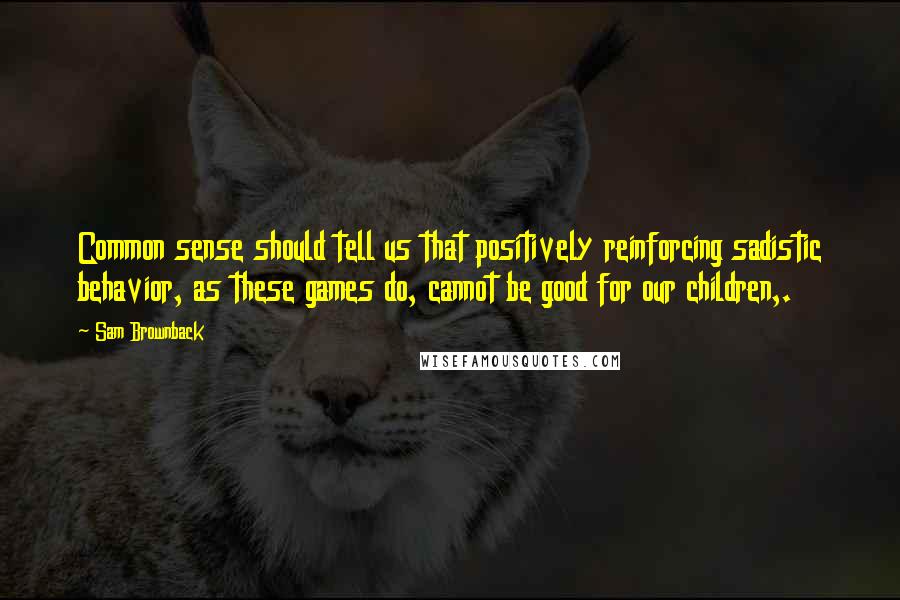 Sam Brownback Quotes: Common sense should tell us that positively reinforcing sadistic behavior, as these games do, cannot be good for our children,.