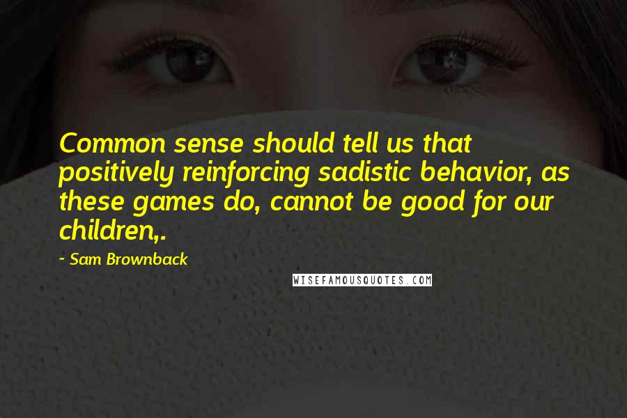 Sam Brownback Quotes: Common sense should tell us that positively reinforcing sadistic behavior, as these games do, cannot be good for our children,.