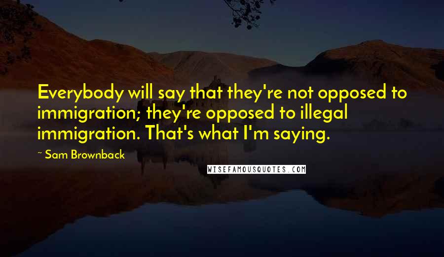 Sam Brownback Quotes: Everybody will say that they're not opposed to immigration; they're opposed to illegal immigration. That's what I'm saying.