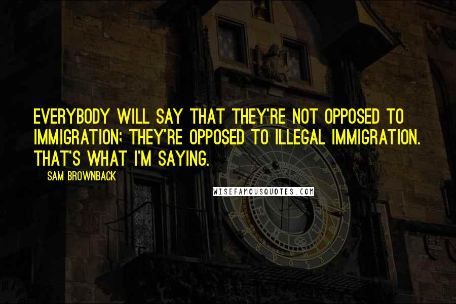 Sam Brownback Quotes: Everybody will say that they're not opposed to immigration; they're opposed to illegal immigration. That's what I'm saying.